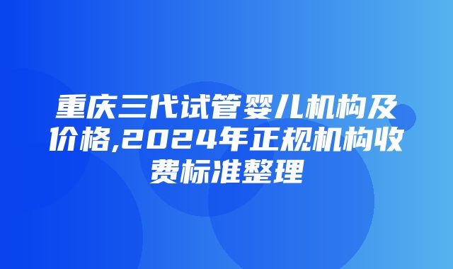 重庆三代试管婴儿机构及价格,2024年正规机构收费标准整理