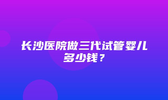 长沙医院做三代试管婴儿多少钱？