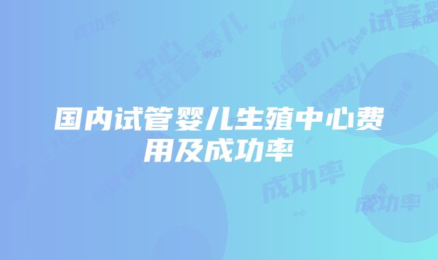 国内试管婴儿生殖中心费用及成功率