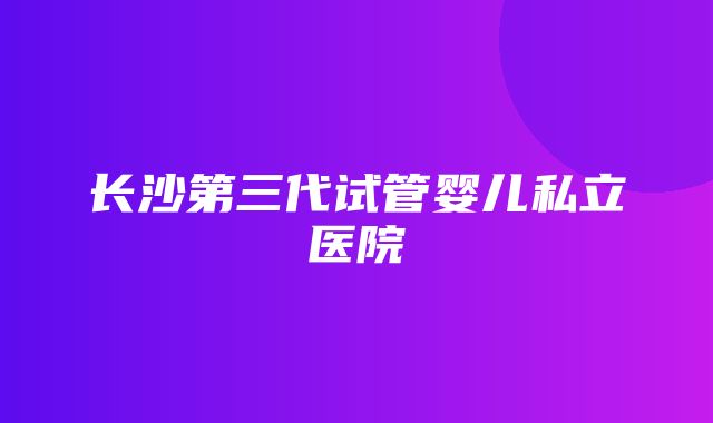 长沙第三代试管婴儿私立医院