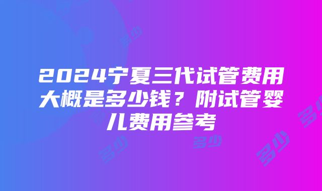 2024宁夏三代试管费用大概是多少钱？附试管婴儿费用参考