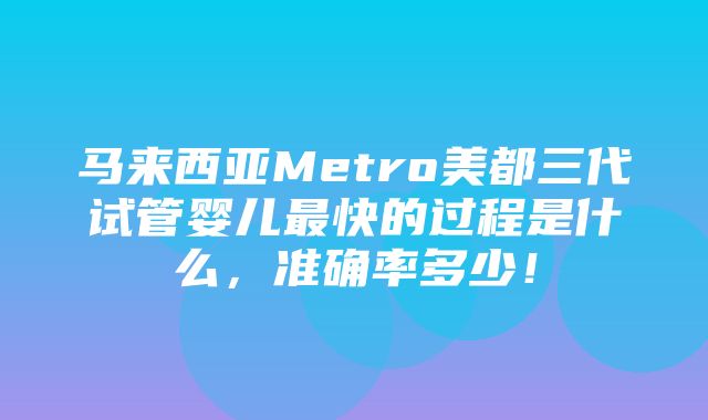 马来西亚Metro美都三代试管婴儿最快的过程是什么，准确率多少！