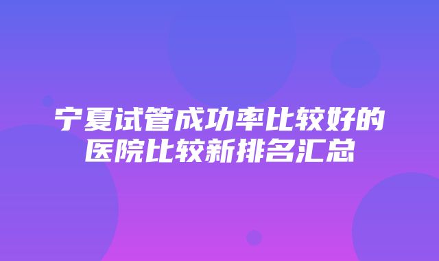 宁夏试管成功率比较好的医院比较新排名汇总