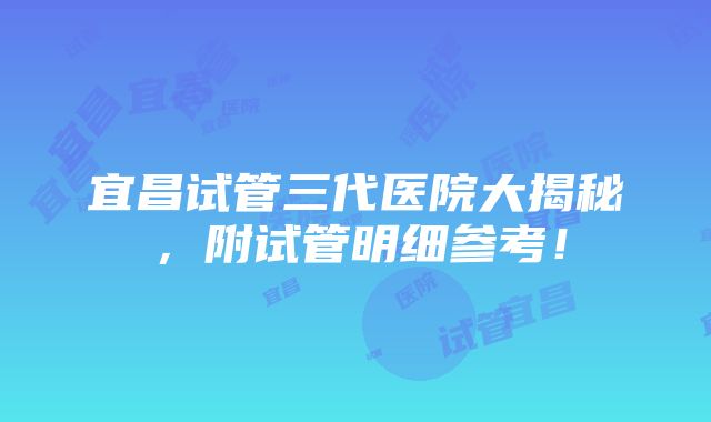 宜昌试管三代医院大揭秘，附试管明细参考！