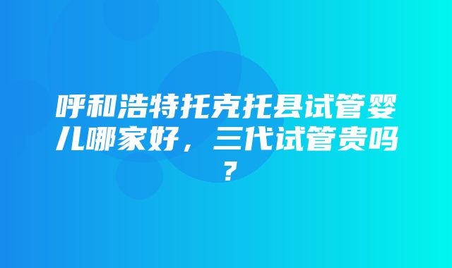 呼和浩特托克托县试管婴儿哪家好，三代试管贵吗？