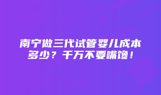 南宁做三代试管婴儿成本多少？千万不要嘴馋！