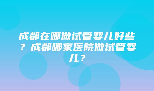 成都在哪做试管婴儿好些？成都哪家医院做试管婴儿？