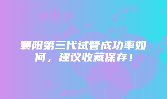 襄阳第三代试管成功率如何，建议收藏保存！