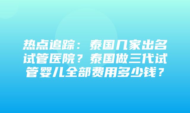 热点追踪：泰国几家出名试管医院？泰国做三代试管婴儿全部费用多少钱？