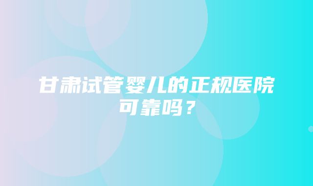 甘肃试管婴儿的正规医院可靠吗？