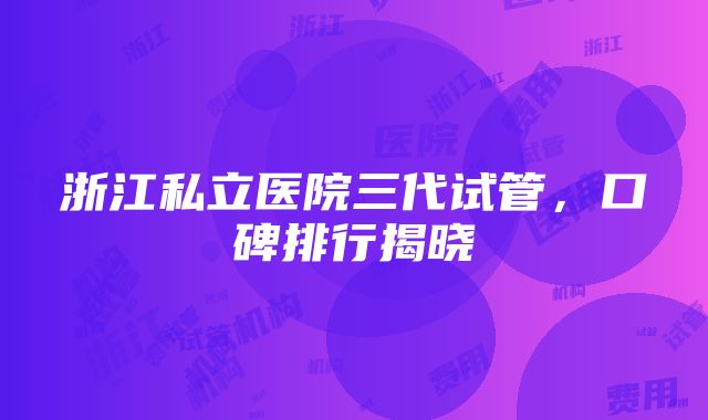 浙江私立医院三代试管，口碑排行揭晓