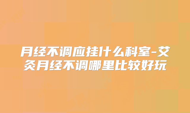 月经不调应挂什么科室-艾灸月经不调哪里比较好玩