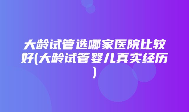 大龄试管选哪家医院比较好(大龄试管婴儿真实经历)