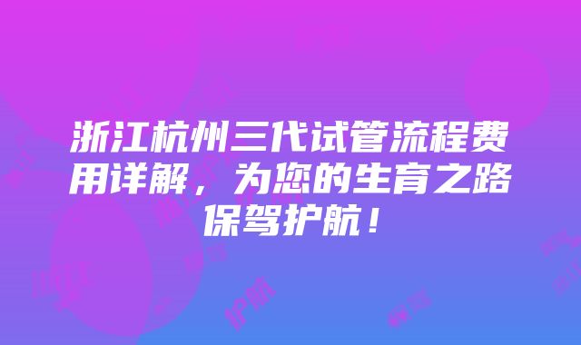 浙江杭州三代试管流程费用详解，为您的生育之路保驾护航！