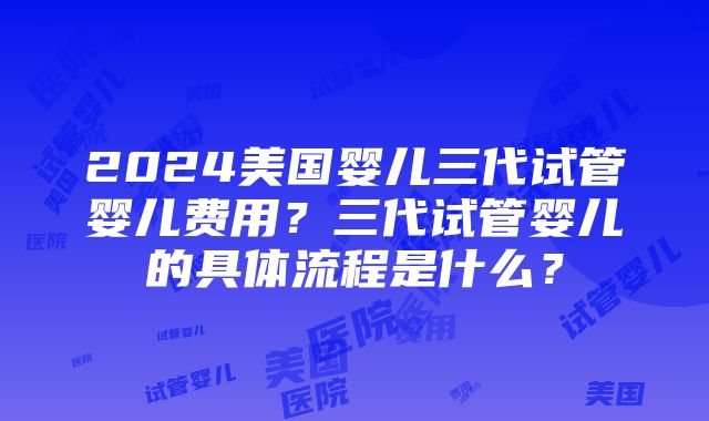 2024美国婴儿三代试管婴儿费用？三代试管婴儿的具体流程是什么？