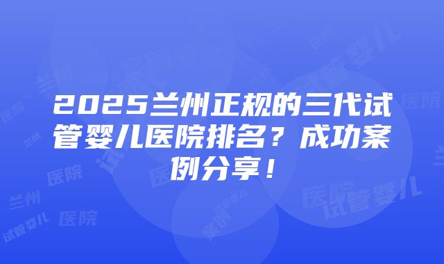 2025兰州正规的三代试管婴儿医院排名？成功案例分享！