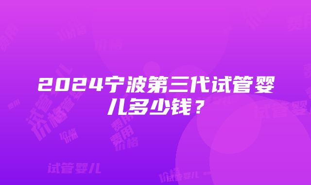 2024宁波第三代试管婴儿多少钱？