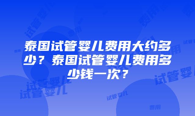 泰国试管婴儿费用大约多少？泰国试管婴儿费用多少钱一次？