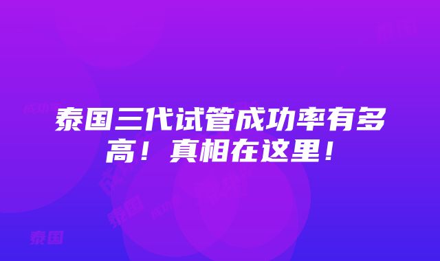 泰国三代试管成功率有多高！真相在这里！