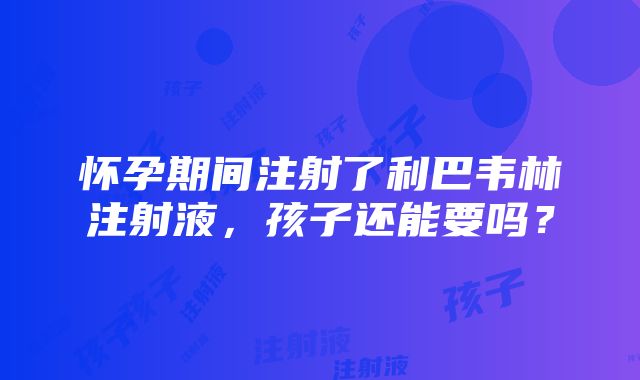 怀孕期间注射了利巴韦林注射液，孩子还能要吗？