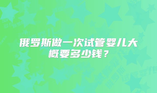 俄罗斯做一次试管婴儿大概要多少钱？