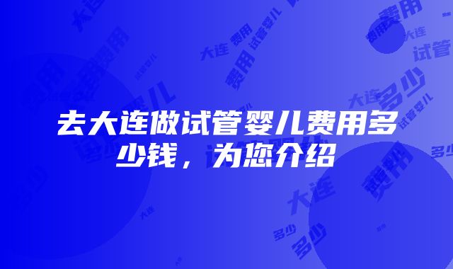 去大连做试管婴儿费用多少钱，为您介绍