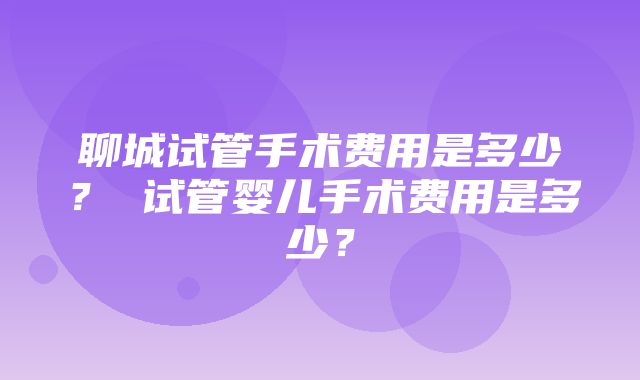 聊城试管手术费用是多少？ 试管婴儿手术费用是多少？