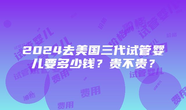 2024去美国三代试管婴儿要多少钱？贵不贵？