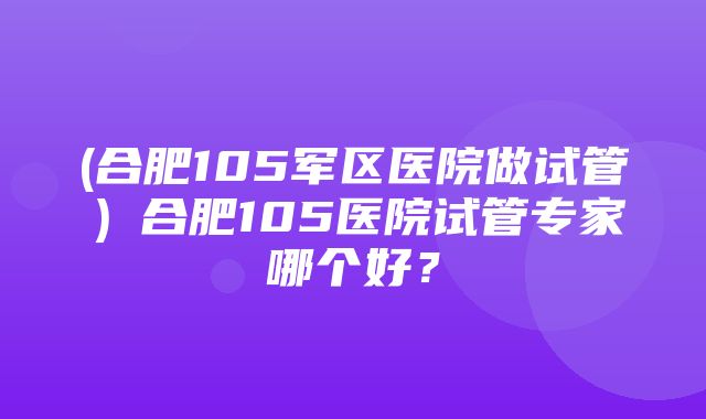 (合肥105军区医院做试管）合肥105医院试管专家哪个好？