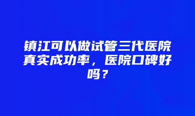 镇江可以做试管三代医院真实成功率，医院口碑好吗？