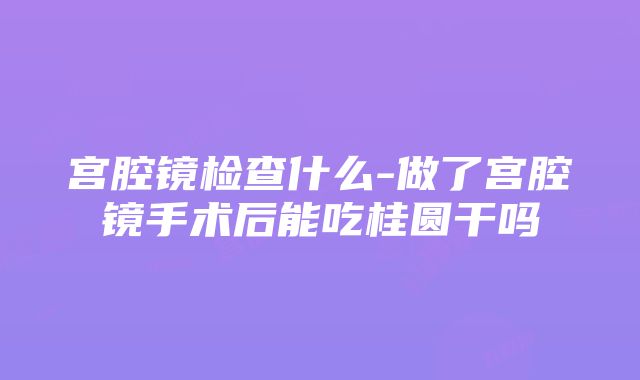 宫腔镜检查什么-做了宫腔镜手术后能吃桂圆干吗