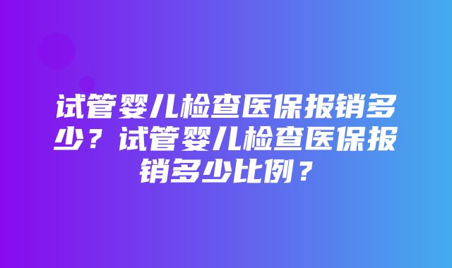 试管婴儿检查医保报销多少？试管婴儿检查医保报销多少比例？