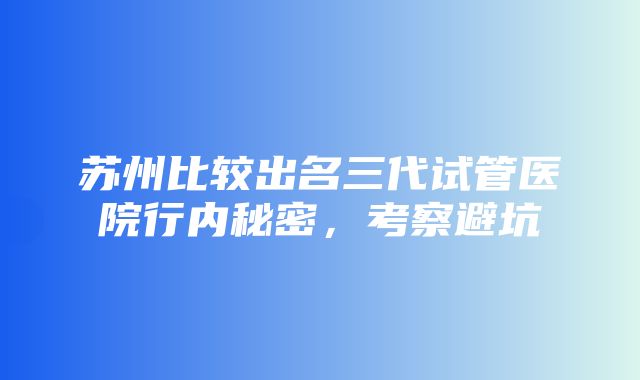 苏州比较出名三代试管医院行内秘密，考察避坑