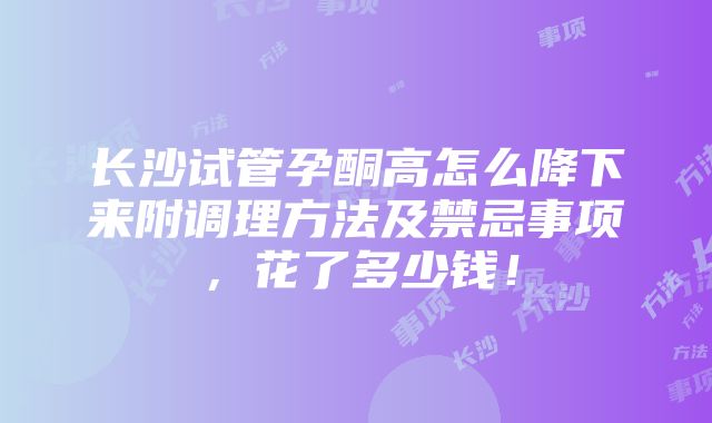 长沙试管孕酮高怎么降下来附调理方法及禁忌事项，花了多少钱！