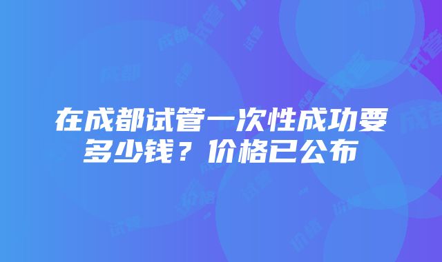 在成都试管一次性成功要多少钱？价格已公布