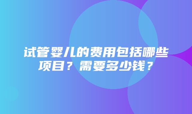 试管婴儿的费用包括哪些项目？需要多少钱？