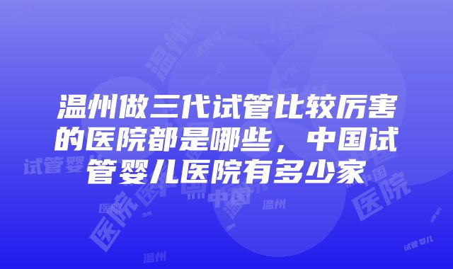 温州做三代试管比较厉害的医院都是哪些，中国试管婴儿医院有多少家