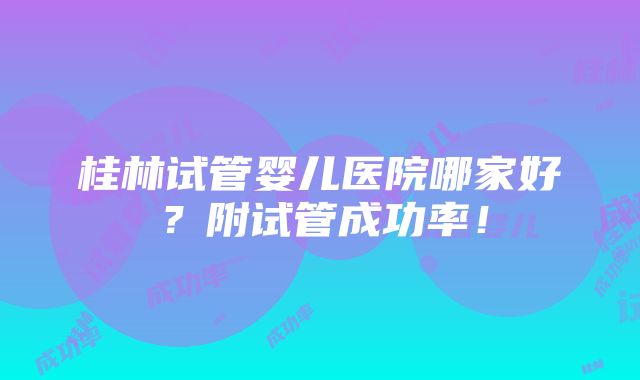 桂林试管婴儿医院哪家好？附试管成功率！