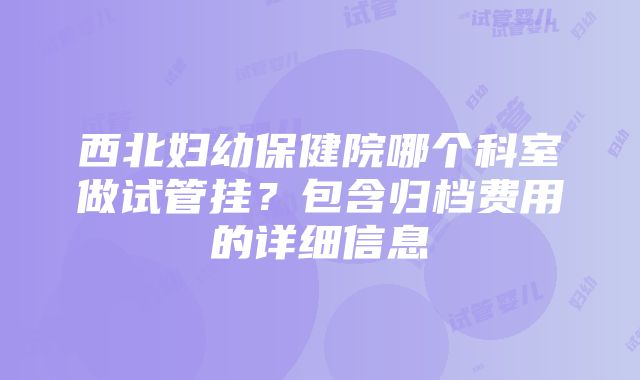 西北妇幼保健院哪个科室做试管挂？包含归档费用的详细信息