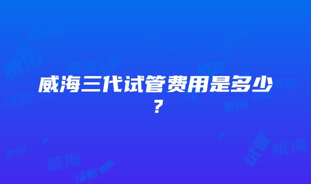 威海三代试管费用是多少？