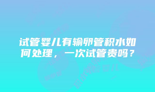 试管婴儿有输卵管积水如何处理，一次试管贵吗？