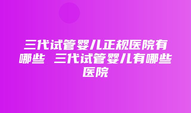 三代试管婴儿正规医院有哪些 三代试管婴儿有哪些医院