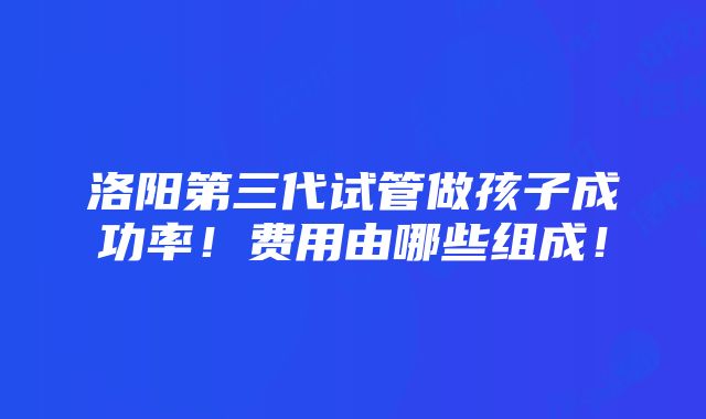 洛阳第三代试管做孩子成功率！费用由哪些组成！