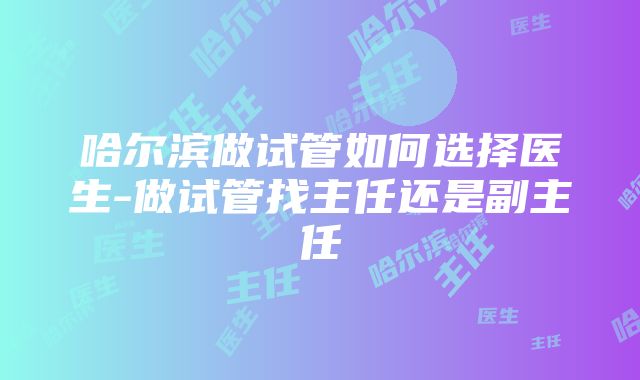 哈尔滨做试管如何选择医生-做试管找主任还是副主任