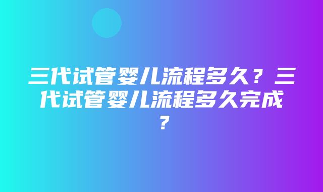 三代试管婴儿流程多久？三代试管婴儿流程多久完成？