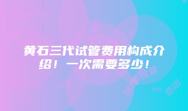 黄石三代试管费用构成介绍！一次需要多少！