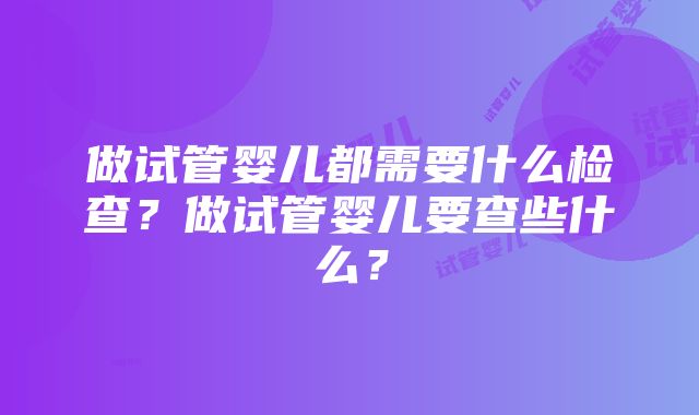 做试管婴儿都需要什么检查？做试管婴儿要查些什么？