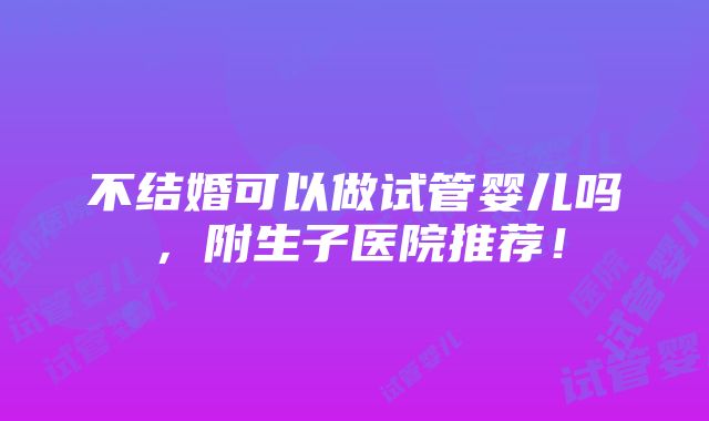 不结婚可以做试管婴儿吗，附生子医院推荐！