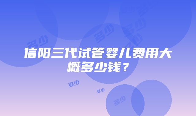 信阳三代试管婴儿费用大概多少钱？