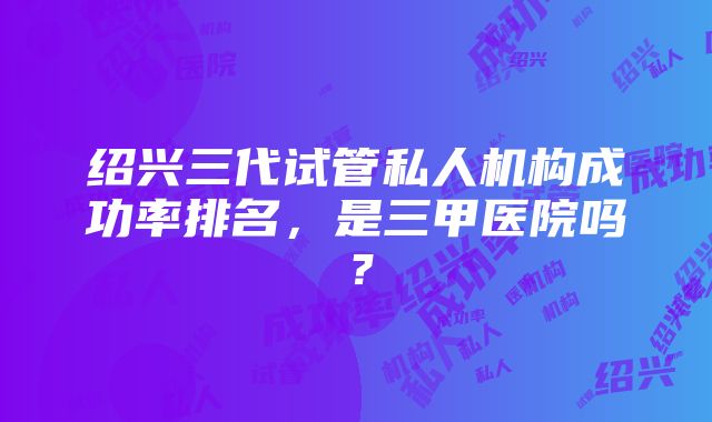 绍兴三代试管私人机构成功率排名，是三甲医院吗？